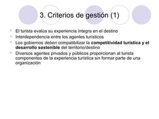 3. Criterios de gestión (1)





El turista evalúa su experiencia íntegra en el destino
Interdependencia entre los agentes turísticos
Los gobiernos deben compatibilizar la competitividad turística y el
desarrollo sostenible del territorio/destino
Diversos agentes privados y públicos proporcionan al turista
componentes de la experiencia turística sin formar parte de una
organización

 