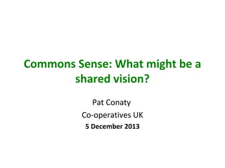 Commons Sense: What might be a
shared vision?
Pat Conaty
Co-operatives UK
5 December 2013

 
