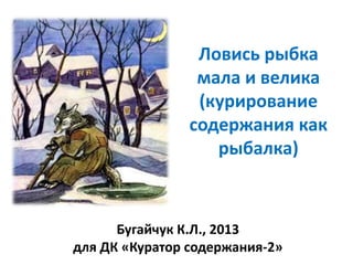 Ловись рыбка
мала и велика
(курирование
содержания как
рыбалка)

Бугайчук К.Л., 2013
для ДК «Куратор содержания-2»

 