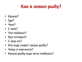 Как я ловил рыбу?
•
•
•
•
•
•
•
•
•
•

Какую?
Где?
Чем?
С кем?
Что поймал?
Как готовил?
С кем ел?
Кто еще ловит такую рыбу?
Чему я научился?
Какую рыбу еще хочу поймать?

 