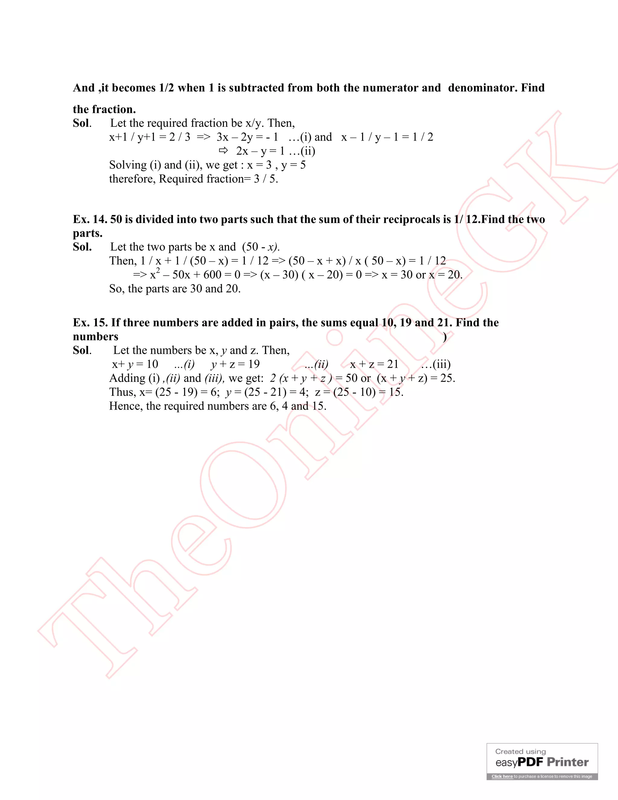 And ,it becomes 1/2 when 1 is subtracted from both the numerator and denominator. Find

eG
K

the fraction.
Sol.
Let the required fraction be x/y. Then,
x+1 / y+1 = 2 / 3 => 3x – 2y = - 1 …(i) and x – 1 / y – 1 = 1 / 2
 2x – y = 1 …(ii)
Solving (i) and (ii), we get : x = 3 , y = 5
therefore, Required fraction= 3 / 5.

Ex. 14. 50 is divided into two parts such that the sum of their reciprocals is 1/ 12.Find the two
parts.
Sol.
Let the two parts be x and (50 - x).
Then, 1 / x + 1 / (50 – x) = 1 / 12 => (50 – x + x) / x ( 50 – x) = 1 / 12
=> x2 – 50x + 600 = 0 => (x – 30) ( x – 20) = 0 => x = 30 or x = 20.
So, the parts are 30 and 20.

Th

eO

nl

in

Ex. 15. If three numbers are added in pairs, the sums equal 10, 19 and 21. Find the
numbers
)
Let the numbers be x, y and z. Then,
Sol.
x+ y = 10 ...(i) y + z = 19
...(ii)
x + z = 21
…(iii)
Adding (i) ,(ii) and (iii), we get: 2 (x + y + z ) = 50 or (x + y + z) = 25.
Thus, x= (25 - 19) = 6; y = (25 - 21) = 4; z = (25 - 10) = 15.
Hence, the required numbers are 6, 4 and 15.

 