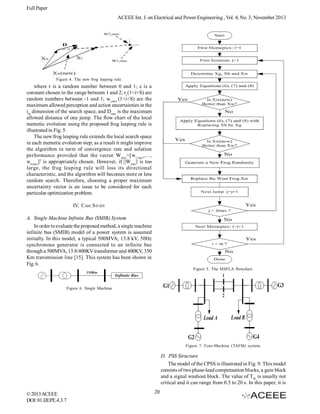 Full Paper
ACEEE Int. J. on Electrical and Power Engineering , Vol. 4, No. 3, November 2013

Figure 4. The new frog leaping rule.

where r is a random number between 0 and 1; c is a
constant chosen in the range between 1 and 2; r i (1<i<S) are
random numbers between -1 and 1; wi,max (1<i<S) are the
maximum allowed perception and action uncertainties in the
ith dimension of the search space; and Dmax is the maximum
allowed distance of one jump. The flow chart of the local
memetic evolution using the proposed frog leaping rule is
illustrated in Fig. 5.
The new frog leaping rule extends the local search space
in each memetic evolution step; as a result it might improve
the algorithm in term of convergence rate and solution
performance provided that the vector W max=[w1,max,…,
wS,max]T is appropriately chosen. However, if ||Wmax|| is too
large, the frog leaping rule will loss its directional
characteristic, and the algorithm will becomes more or less
random search. Therefore, choosing a proper maximum
uncertainty vector is an issue to be considered for each
particular optimization problem.
IV. CASE STUDY
A. Single Machine Infinite Bus (SMIB) System
In order to evaluate the proposed method, a single machine
infinite bus (SMIB) model of a power system is assumed
initially. In this model, a typical 500MVA, 13.8 kV, 50Hz
synchronous generator is connected to an infinite bus
through a 500MVA, 13.8/400KV transformer and 400KV, 350
Km transmission line [15]. This system has been shown in
Fig. 6.
Figure 5. The MSFLA flowchart.

Figure 6. Single Machine

Figure 7. Four-Machine (TAFM) system.

D. PSS Structure
The model of the CPSS is illustrated in Fig. 9. This model
consists of two phase-lead compensation blocks, a gain block
and a signal washout block. The value of TW is usually not
critical and it can range from 0.5 to 20 s. In this paper, it is
© 2013 ACEEE
DOI: 01.IJEPE.4.3.7

20

 