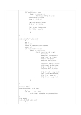 temp = &tm;
         for(i = size ; i > 0 ; i--){
                   for(j = 0 ; j < i ; j++){
                            if((t+j)->avg < (t+j+1)->avg){
                 temp->avg = (t+j)->avg;
                 temp->c = (t+j)->c;

                (t+j)->avg = (t+j+1)->avg;
                (t+j)->c = (t+j+1)->c;

                (t+j+1)->avg = temp->avg;
                (t+j+1)->c = temp->c;
                          }
                  }
         }
}

void sorting(ALP *a, int size){
         int i,j;
         ALP t;
         ALP *temp;
         temp = (ALP *)malloc(sizeof(ALP)*M);
         temp = &t;
         for(i = size ; i > 0 ; i--){
                   for(j = 0 ; j < i ; j++){
                            if((a+j)->avg < (a+j+1)->avg){
                                       /*change*/
                                       temp->ascii = (a+j)->ascii;
                                       temp->avg = (a+j)->avg;
                                       temp->c = (a+j)->c;
                                       temp->cnt = (a+j)->cnt;

                                     (a+j)->ascii = (a+j+1)->ascii;
                                     (a+j)->avg = (a+j+1)->avg;
                                     (a+j)->c = (a+j+1)->c;
                                     (a+j)->cnt = (a+j+1)->cnt;

                                     (a+j+1)->ascii = temp->ascii;
                                     (a+j+1)->avg = temp->avg;
                                     (a+j+1)->c = temp->c;
                                     (a+j+1)->cnt = temp->cnt;
                            }
                  }
         }
}

/*average alpha*/
void alpSetAvg(ALP *a,int size){
         int i;
         for(i = 0 ; i < size ; i++){
                  (a+i)->avg = (double)(a+i)->cnt/(double)size;
         }
}
/*Set alpha*/
void setCnt(ALP *a,int size){
         int i,j;
 