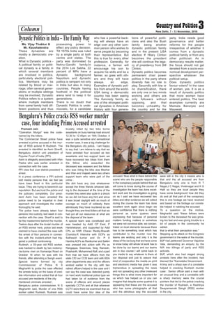 Column 3New Delhi, 7 - 13 November, 2016
Ms. Vijay Thakkar &
Mr. Kaushalendra
These dynasties are
mostly a democratic cre-
ation.
What is Dynastic politics -
A political family or politi-
cal dynasty is a family in
which several members
are involved in politics,
particularly electoral poli-
tics. Members may be
related by blood or mar-
riage; often several gener-
ations or multiple siblings
may be involved. Dynastic
Politics refers to a system
where multiple members
from same family hold dif-
ferent positions and thus
possessing power to
effect any policy decision.
Till 1970s India was ruled
by a single party at both
centre and states. The
party was dominated by
Nehru-Gandhi family.In
the 2014 Lok Sabha, 22
percent of MPs have a
dynastic background
Nepotism and dynastic
politics is rampant not only
in India but also in many
countries. People having
foothold in the political
arena tend to keep it for
generations.
There is no doubt that
Dynastic Politics is unde-
mocratic, for a candidate
who has a powerful back-
ing will always have an
edge over any other com-
mon person who wishes to
serve people by becoming
their representative. But
this is true for every other
profession. Generally, for
instance, a farmer will
encourage his son to
acquire his skills and be a
farmer, so goes with oth-
ers and they will have
always an edge.
Examples of dynastic poli-
tics from around the world-
USA being a democratic
country has been seeing
The Kennedy family as
one of the strongest politi-
cal dynasties in American
History with four genera-
tions of powerful politi-
cians and also the Bush
family being another
dynastic politician family
and in the present USA
election If Hilary Clinton
becomes the president
she will continue the lega-
cy of presidency from Bill
Clinton.
Dynastic politics becomes
permanent chair power
politics in the party where
diversity has no role to
play. Secondly with low or
no diversification, there
are only one or two minds
working and others are
only followers without
opposing, and that
becomes unhealthy for
the country and for the
party. India needs good
governance and better
reforms for the people
irrespective of whether it
comes from a dynastic
political family or from any
other politician. As in
democracy results matter,
the focus should not get
derailed from a socio-eco-
nomical development per-
spective whatever the
political setup.
Does dynastic politics
favour voters? In the case
of women, yes. It is as a
result of dynastic politics
that more women have
entered politics. The best
examples currently are
Mamata Banerjee and
Mayawati.
DynasticPoliticsinIndia–TheFamilyWay
Pramesh Jain
"Operation Murga" was the code-
named by the killers.
The Commercial Street police have
arrested a prime accused in the mur-
der of RSS activist R Rudresh. The
arrested is identified as Asim Shariff,
Bengaluru district unit president of
Popular Front of India (PFI).
Asim is allegedly associated with Irfan
Pasha who was earlier arrested in
connection with the case.
PFI cries foul over district president 's
arrest .
In a press conference a PFI activist
told media persons that, we feel we
have been fixed in this particular
issue. They are trying to besmirch our
reputation. But we trust the police and
the judiciary completely. Our presi-
dent Asim has been arrested the
police need to be impartial in their
approach and investigate the matter
thoroughly he said.
The police have already taken four
persons into custody, last week in con-
nection with the case. Sharif is said to
be the mastermind behind the murder.
Twelve days after the brutal murder of
an RSS worker here, police last week
claimed to have cracked the case with
the arrest of four persons in connec-
tion with the incident,which had trig-
gered a political controversy.
Rudresh, a 35-year old RSS worker,
was hacked to death by two motorcy-
cle-borne men on Kamaraja Road on
October 16 when he was with his
friends, after attending a Sangh event.
Special teams formed by city
Commissioner of Police N S
Megharikh to probe the case effected
the arrests today on the basis of cred-
ible information and added that all four
accused are residents of the city.
Hardened criminals arrested .
Bengaluru police commissioner, N S
Megharikh said, Murder of one RSS
worker called Rudresh, Rudresh was
brutally killed by two bike borne
assailants on busy kamraj road around
12.30 to 12.45pm on 16th October, it
was a quite sensitive and sensational
murder case, it was a big challenge for
the Bengaluru city police, I am happy
to say that I am relieve to say that we
have arrested four accused as two
assailants and two support team we
have recovered two bikes from them
the fellow who assaulted the
deceased was waseem and the fellow
who was riding the bike was Mazhar
and Irfan and majeeb were two others
support team who were part of the
crime .
We dint have any clue whatsoever
except the three friends whoever talk-
ing to the deceased at the time of the
murder they were also quite in a shock
so we did not have any hint and since
it was broad daylight with so much of
courage so much of oddesity there
attrotiously they have murdered so we
thought they are hired killers all that we
had put all our resources at what are
the disposal of the team .
A special team was constituted and
was headed by Addl CP East, P
Harishekaran, and supported by Addl
CPs as KSR Charan Reddy,Sharath
Chandra,R Hitendra with DCPs as
Satheesh kumar and Dr. P S
Harsha,ACPs as Ravikumar and Sakkri
was pressed into action with PIs as
Rangappa, Sreenivas, Siraj, Ramesh,
Prashanth, Mohammed Rafi, and a part
from that we have officers from the
state CID our CCB team and with BDA
other departments also and the officers
worked earlier in the city with two
retired officers helped in the case and I
can say the case was detected purely
on hard work traditional police type we
had taken lot of evidence from the
scene of offence and around places
specially CCTVs and all that wherever
CCTV were there we examined that we
could have some blur idea of the
accused. Now what is there behind the
scene who are the people responsible
in the conspiracy people behind that we
will come to know during the course of
investigation the team has done excel-
lent work and the investigation is going
on as I said we have recovered two
bikes and other evidence we will collect
during the course the team has done
excellent work again since begin we
were confidence that there is nothing
personal as some quatres were
expressing that because of personal
matters funding matters or somehow
we were not convince able, we concen-
trated on local elements because there
has to be something local which has
contributed to the murder now the
teams are working and only it is the
steep of the ice burg that we have come
to know today still whole lot work has to
be done by our teams and our teams
are in duo course I will come back to
you media to say whatever is there at
our disposal and just to assure that
kind of cooperation the media as print
and electronic media has given it was
tremendous in spreading the news
and not spreading any other irrelevant
things this is what more important for
us which has helped us or you can
imagine that despite some quatres it is
appearing that these are the accused
who has some photographs all that
and the attrotious way the accused
were still in the city it means who is
that and the all accused are from
Bengaluru only one is from R T
Nagar,J C Nagar, Viveknagar and K G
Halli so they are local people they
have some background how did they
do and all that part of the conspiracy
this is one footage we have received
and based on the footage our consta-
ble helped in nabbing the accused .
To a question on the motive,
Megharikh said "these fellows were
known to the deceased he was grow-
ing too fast and was giving trouble to a
lot of people in the community he
added.
that is what their perception was."
Stepping up its attack on the Congress
government in the wake of the murder,
BJP had petitioned Governor Vajubhai
Vala, demanding an enquiry by the
NIA into killings of party and RSS
activists.
BJP, which also had staged strong
protests here after the incident, had
blamed the "Karnataka Government.
A limp and a sharp eye of a constable
helped in cracking Rudresh murder
case : Senior officer said a man with
an unusual limp and a constable with
a sharp memory were the crucial
pointers that led to the police cracking
the murder of Rudresh, a Rashtriya
Swayamsevak Sangh (RSS) worker
in the city.
Bengaluru's Police cracks RSS worker murder
case, four including PrimeAccused arrested
 