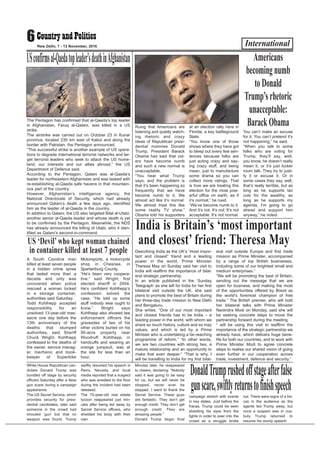 International6New Delhi, 7 - 13 November, 2016
The Pentagon has confirmed that al-Qaeda’s top leader
in Afghanistan, Faruq al-Qatani, was killed in a US
strike.
The airstrike was carried out on October 23 in Kunar
province, located 230 km east of Kabul and along the
border with Pakistan, the Pentagon announced.
“This successful strike is another example of US opera-
tions to degrade international terrorist networks and tar-
get terrorist leaders who seek to attack the US home-
land, our interests and our allies abroad,” the US
Department of Defence said.
According to the Pentagon, Qatani was al-Qaeda’s
leader for northeastern Afghanistan and was tasked with
re-establishing al-Qaeda safe havens in that mountain-
ous part of the country.
However, Afghanistan’s intelligence agency, the
National Directorate of Security, which had already
announced Qatani’s death a few days ago, identified
him as the leader of al-Qaeda in the country.
In addition to Qatani, the US also targeted Bilal al-Utabi,
another senior al-Qaeda leader and whose death is yet
to be confirmed by the Pentagon. Meanwhile, the NDS
has already announced the killing of Utabi, who it iden-
tified as Qatani’s second-in-command.
USconfirmsal-Qaedatopleader’sdeathinAfghanistan
Ruing that Americans are
listening and quietly watch-
ing rhetoric and crazy
ideas of Republican presi-
dential nominee Donald
Trump, President Barack
Obama has said that vot-
ers have become numb
and such a new normal is
unacceptable.
“You hear what Trump
says, and the problem is
that it’s been happening so
frequently that we have
become numb to it. We
almost act like it’s normal.
We almost treat this like
some reality TV show,”
Obama told his supporters
at an election rally here in
Florida, a key battleground
State.
“You know one of those
shows where they have got
to bleep out every few sen-
tences because folks are
just acting crazy and say-
ing crazy stuff, and being
mean, just to manufacture
some drama so you can
collect more ratings. That
is how we are treating this
election for the most pow-
erful office on earth, as if
it’s normal,” he rued.
“We’ve become numb to it.
And it’s not. It’s not. It’s not
acceptable. It’s not normal.
You can’t make an excuse
for it. You can’t pretend it’s
not happening,” he said.
“When you talk to some
folks who are voting for
Trump, they’ll say, well,
you know, he doesn’t really
mean it, or it’s just locker
room talk. They try to justi-
fy it or excuse it. Or in
some cases they say, well,
that’s really terrible, but as
long as he supports tax
cuts for the wealthy, as
long as he supports my
agenda, I’m going to go
ahead and support him
anyway,” he noted.
Americans
becoming numb
to Donald
Trump’s rhetoric
unacceptable:
Barack Obama
Describing India as the UK’s “most impor-
tant and closest” friend and a leading
power in the world, Prime Minister
Theresa May on Sunday said her visit to
India will reaffirm the importance of bilat-
eral strategic partnership.
In an article published in the ‘Sunday
Telegraph’ as she left for India for her first
bilateral visit outside the UK, she said
plans to promote the best of Britain during
her three-day trade mission to New Delhi
and Bengaluru.
She writes: “One of our most important
and closest friends has to be India – a
leading power in the world, with whom we
share so much history, culture and so may
values, and which is led by a Prime
Minister who is undertaking a far-reaching
programme of reform.” “In other words,
we are two countries with strong ties, a
mature relationship and an opportunity to
make that even deeper.” “That is why, I
will be travelling to India for my first bilat-
eral visit outside Europe and first trade
mission as Prime Minister, accompanied
by a range of top British businesses,
including some of our brightest small and
medium enterprises.”
“We will be promoting the best of Britain,
sending out the message that we are
open for business, and making the most
of the opportunities offered by Brexit as
the world’s foremost champion of free
trade.” The British premier, who will hold
her bilateral talks with Prime Minister
Narendra Modi on Monday, said she will
be seeking concrete steps to move the
partnership forward during the meeting.
“ will be using this visit to reaffirm the
importance of the strategic partnership we
already have, which delivers huge bene-
fits for both our countries, and to work with
Prime Minister Modi to agree concrete
steps to realise our shared vision of going
even further in our cooperation across
trade, investment, defence and security.”
India is Britain’s ‘most important
and closest’ friend: Theresa May
A South Carolina man
killed at least seven people
in a hidden crime spree
that lasted more than a
decade and only was
uncovered when police
rescued a woman locked
in a storage container,
authorities said Saturday.
Todd Kohlhepp accepted
responsibility for an
unsolved 13-year-old mas-
sacre one day before the
13th anniversary of the
deaths that stumped
authorities, said Sheriff
Chuck Wright. Kohlhepp
confessed to the deaths of
the owner, service manag-
er, mechanic and book-
keeper of Superbike
Motorsports, a motorcycle
shop in Chesnee, in
Spartanburg County.
“He’s been very coopera-
tive,” said Wright, first
elected sheriff in 2004.
He’s confident Kohlhepp’s
confession solved the
case. “He told us some
stuff nobody else ought to
know.” Wright says
Kohlhepp also showed law
enforcement officers the
gravesites of two of his
other victims buried on his
95-acre property near
Woodruff. Kohlhepp, in
handcuffs and wearing an
orange jumpsuit, was at
the site for less than an
hour.
US ‘Devil’who kept woman chained
in container killed at least 7 people
White House Republican can-
didate Donald Trump was
bundled off stage by security
officers Saturday after a false
gun scare during a campaign
appearance.
The US Secret Service, which
provides security for presi-
dential candidates, later said
someone in the crowd had
shouted ‘gun’ but that no
weapon was found. Trump
swiftly resumed his speech in
Reno, Nevada, and local
media reported that a suspect
who was wrestled to the floor
during the incident had been
released.
The 70-year-old real estate
tycoon reappeared just min-
utes after being led away by
Secret Service officers, who
shielded his body with their
own.
Minutes later, he reappeared
to cheers, declaring: “Nobody
said it was going to be easy
for us, but we will never be
stopped, never ever be
stopped. I want to thank the
Secret Service. These guys
are fantastic. They don’t get
enough credit. They don’t get
enough credit. They are
amazing people.”
Donald Trump begin final
campaign stretch with events
in key states. Just before the
fracas, Trump could be seen
shielding his eyes from the
lights in order to peer into the
crowd as a struggle broke
out. There were signs of a fra-
cas in the audience as the
agents led Trump away, but
once a suspect was in cus-
tody Trump returned to
resume his stump speech.
DonaldTrumprushedoffstageafterfalse
gunscare,swiftlyreturnstofinishspeech
 