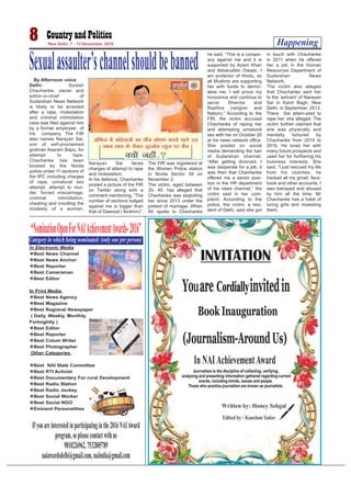 Happening8 New Delhi, 7 - 13 November, 2016
By Afternoon voice
Delhi: Suresh
Chavhanke, owner and
editor-in-chief of
Sudarshan News Network
is likely to be arrested
after a rape, molestation
and criminal intimidation
case was filed against him
by a former employee of
his company. The FIR
also names Narayan Sai,
son of self-proclaimed
godman Asaram Bapu, for
attempt to rape.
Chavhanke has been
booked by the Noida
police under 11 sections of
the IPC including charges
of rape, unnatural sex
attempt, attempt to mur-
der, forced miscarriage,
criminal intimidation,
cheating and insulting the
modesty of a woman.
Narayan Sai faces
charges of attempt to rape
and molestation.
In his defence, Chavhanke
posted a picture of the FIR
on Twitter along with a
comment mentioning, “The
number of sections lodged
against me is bigger than
that of Dawood ( Ibrahim)”.
The FIR was registered at
the Women Police station
in Noida Sector 39 on
November 2.
The victim, aged between
35- 40, has alleged that
Chavhanke was exploiting
her since 2013 under the
pretext of marriage. When
AV spoke to Chavhanke
he said, “This is a conspir-
acy against me and it is
supported by Azam Khan
and Akbaruddin Owaisi. I
am protector of Hindu, so
all Muslims are supporting
her with funds to demor-
alise me. I will prove my
innocence and continue to
serve Dharma and
Rashtra (religion and
Nation).” According to the
FIR, the victim accused
Chavhanke of raping her
and attempting unnatural
sex with her on October 20
at his news network office.
She posted on social
media demanding the ban
of Sudarshan channel.
“After getting divorced, I
was desperate for a job, it
was then that Chavhanke
offered me a senior posi-
tion in the HR department
of his news channel,” the
victim said in her com-
plaint. According to the
police, the victim, a resi-
dent of Delhi, said she got
in touch with Chavhanke
in 2011 when he offered
her a job in the Human
Resources Department of
Sudarshan News
Network.
The victim also alleged
that Chavhanke sent her
to the ‘ashram’ of Narayan
Sai in Karol Bagh, New
Delhi, in September, 2013.
There Sai attem-pted to
rape her, she alleged. The
victim further claimed that
she was physically and
mentally tortured by
Chavhanke from 2014 to
2016. He lured her with
many future prospects and
used her for furthering his
business interests. She
said, “I just rescued my life
from his clutches, he
hacked all my gmail, face-
book and other accounts. I
was betrayed and abused
by him all the time. Mr
Chavhanke has a habit of
luring girls and molesting
them.
Sexualassaulter’schannelshouldbebanned
In NAI AchievementAward
“NominationOpenForNAIAchievementAwards-2016”
Ifyouareinterestedinparticipatinginthe2016NAIAward
program,sopleasecontactwithus
9810226962,7532805789
naiawardsdelhi@gmail.com,naiindia@gmail.com
In Electronic Media
Best News Channel
Best News Anchor
Best Reporter
Best Cameraman
Best Editor
In Print Media
Best News Agency
Best Magazine
Best Regional Newspaper
( Daily, Weekly, Monthly,
Fortnightly )
Best Editor
Best Reporter
Best Colum Writer
Best Photographer
Other Categories
Best NAI State Committee
Best RTI Activist
Best Documentary For rural Development
Best Radio Station
Best Radio Jockey
Best Social Worker
Best Social NGO
Eminent Personalities
Categoryinwhichbeingnominated:(onlyoneperperson)
 