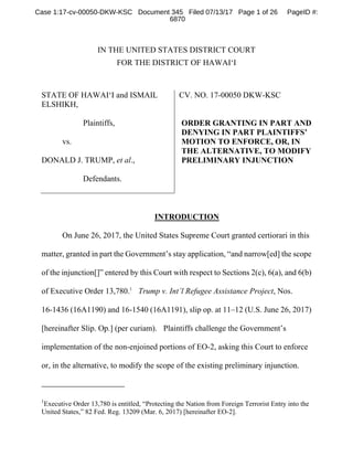 IN THE UNITED STATES DISTRICT COURT
FOR THE DISTRICT OF HAWAI‘I
STATE OF HAWAI‘I and ISMAIL
ELSHIKH,
Plaintiffs,
vs.
DONALD J. TRUMP, et al.,
Defendants.
CV. NO. 17-00050 DKW-KSC
ORDER GRANTING IN PART AND
DENYING IN PART PLAINTIFFS’
MOTION TO ENFORCE, OR, IN
THE ALTERNATIVE, TO MODIFY
PRELIMINARY INJUNCTION
INTRODUCTION
On June 26, 2017, the United States Supreme Court granted certiorari in this
matter, granted in part the Government’s stay application, “and narrow[ed] the scope
of the injunction[]” entered by this Court with respect to Sections 2(c), 6(a), and 6(b)
of Executive Order 13,780.1
Trump v. Int’l Refugee Assistance Project, Nos.
16-1436 (16A1190) and 16-1540 (16A1191), slip op. at 11–12 (U.S. June 26, 2017)
[hereinafter Slip. Op.] (per curiam). Plaintiffs challenge the Government’s
implementation of the non-enjoined portions of EO-2, asking this Court to enforce
or, in the alternative, to modify the scope of the existing preliminary injunction.
1
Executive Order 13,780 is entitled, “Protecting the Nation from Foreign Terrorist Entry into the
United States,” 82 Fed. Reg. 13209 (Mar. 6, 2017) [hereinafter EO-2].
Case 1:17-cv-00050-DKW-KSC Document 345 Filed 07/13/17 Page 1 of 26 PageID #:
6870
 