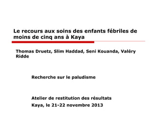 Le recours aux soins des enfants fébriles de
moins de cinq ans à Kaya
Thomas Druetz, Slim Haddad, Seni Kouanda, Valéry
Ridde

Recherche sur le paludisme

Atelier de restitution des résultats
Kaya, le 21-22 novembre 2013

 
