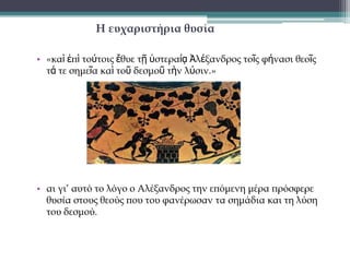 Η λύση που τελικά έδωσε
• «…παίζαρ ηῷ ξίθει διέκοτε ηὸν δεζμὸν καὶ λελύζθαι ἔθη.
Ἀπηλλάγη δ’ οὖν ἀπὸ τῆς ἁμάξης αὐτός τε καὶ οἱ ἀμφ' αὐτὸν ὡς
τοῦ λογίου τοῦ ἐπὶ τῇ λύσει τοῦ δεσμοῦ ξυμβεβηκότος»

•

αθού σηύπηζε με ηο ξίθορ ηος ηο δεζμό, ηον έκοτε και είπε
όηι λύθηκε.
Απομακπύνθηκε λοιπόν, από ηην άμαξα ο ίδιορ και οι
ζύνηποθοί ηος με ηην ιδέα όηι είσε εκπληπυθεί ο σπηζμόρ για
ηη λύζη ηος δεζμού.

 