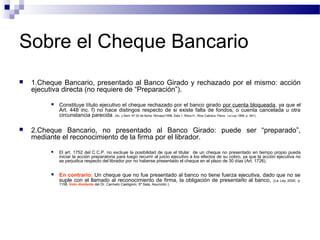 Sobre el Cheque Bancario


1.Cheque Bancario, presentado al Banco Girado y rechazado por el mismo: acción
ejecutiva directa (no requiere de “Preparación”).




Constituye título ejecutivo el cheque rechazado por el banco girado por cuenta bloqueada, ya que el
Art. 448 inc. f) no hace distingos respecto de si existe falta de fondos, o cuenta cancelada u otra
circunstancia parecida. (Ac. y Sent. Nº 20 de fecha 19/mayo/1998, Sala 1, Riera H., Ríos Cabrera, Paiva, La Ley 1998, p. 541).

2.Cheque Bancario, no presentado al Banco Girado: puede ser “preparado”,
mediante el reconocimiento de la firma por el librador.


El art. 1752 del C.C.P. no excluye la posibilidad de que el titular de un cheque no presentado en tiempo propio pueda
iniciar la acción preparatoria para luego recurrir al juicio ejecutivo a los efectos de su cobro, ya que la acción ejecutiva no
se perjudica respecto del librador por no haberse presentado el cheque en el plazo de 30 días (Art. 1726).



En contrario: Un cheque que no fue presentado al banco no tiene fuerza ejecutiva, dado que no se
suple con el llamado al reconocimiento de firma, la obligación de presentarlo al banco, (La Ley 2000, p.
1158, Voto disidente del Dr. Carmelo Castigioni, 5ª Sala, Asunción.).

 
