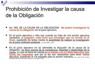 Prohibición de Investigar la causa
de la Obligación


Art. 465. DE LA CAUSA DE LA OBLIGACION. No podrá investigarse la
causa de la obligación en el juicio ejecutivo.



En el juicio ejecutivo y más aún cuando se trata de una acción ejecutiva
cambiaria, el juzgador, nada tiene que investigar que no conste en el
título, quedando de todos modos la posibilidad de realizar la investigación
en el juicio ordinario posterior. (La Ley 1999, p. 557).



En el juicio ejecutivo no es admisible la discusión de la causa de la
obligación, es decir acerca de la inexistencia, falsedad o ilegitimidad de la
causa. Lo que se tiene en cuenta es sí existe o no un título ejecutivo que
reúna los requisitos que por la ley son necesarios para tener fuerza
ejecutiva, quedando la vía expedita para la acción ordinaria. (Ac. y Sent. Nº 26 de fecha
27/agosto/1998, Sala 2 de Coronel Oviedo, La Ley 1998, p. 1081)

 