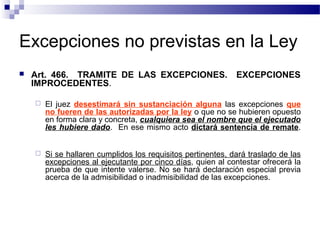 Excepciones no previstas en la Ley


Art. 466. TRAMITE DE LAS EXCEPCIONES.
IMPROCEDENTES.

EXCEPCIONES



El juez desestimará sin sustanciación alguna las excepciones que
no fueren de las autorizadas por la ley o que no se hubieren opuesto
en forma clara y concreta, cualquiera sea el nombre que el ejecutado
les hubiere dado. En ese mismo acto dictará sentencia de remate.



Si se hallaren cumplidos los requisitos pertinentes, dará traslado de las
excepciones al ejecutante por cinco días, quien al contestar ofrecerá la
prueba de que intente valerse. No se hará declaración especial previa
acerca de la admisibilidad o inadmisibilidad de las excepciones.

 