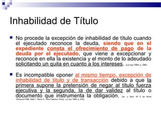Inhabilidad de Título


No procede la excepción de inhabilidad de título cuando
el ejecutado reconoce la deuda, siendo que en el
expediente consta el ofrecimiento de pago de la
deuda por el ejecutado, que viene a excepcionar y
reconoce en ella la existencia y el monto de lo adeudado
solicitando un quita en cuanto a los intereses. (La Ley 1999, p. 296).



Es incompatible oponer al mismo tiempo, excepción de
inhabilidad de título y de transacción debido a que la
primera supone la pretensión de negar al título fuerza
ejecutiva y la segunda, la de dar validez al título o
documento que instrumenta la obligación.
(Ac. y Sent. Nº 6 de fecha

16/marzo/1998, Sala 1, Riera H., Ríos Cabrera, Paiva, La Ley 1998, p. 539).

 