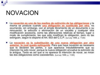 NOVACION


La novación es uno de los medios de extinción de las obligaciones y la
misma se produce cuando una obligación es sustituida por otra, no
ocurriendo, sin embargo, con el simple libramiento de un documento o su
renovación, la adicción o eliminación de un vocablo y cualquier otra
modificación accesoria, como las alteraciones relativas al tiempo, lugar o
modo de cumplimiento, las que sólo modifican la obligación, pero no las
extinguen, según lo dispone el Art. 603 del C.C.P. (La Ley 1999, p. 1120)



La novación es la substitución de una nueva obligación por otra
anterior, la cual queda extinguida. Para que haya novación es necesario
que lo declaren las partes, o que aparezca indudablemente que su
intención ha sido novar, porque la nueva obligación envuelve la extinción de
la antigua. Tanto es así que si no aparece la intención de novar, se miran
las dos obligaciones como coexistentes. (La Ley 1999, p. 1120)

 