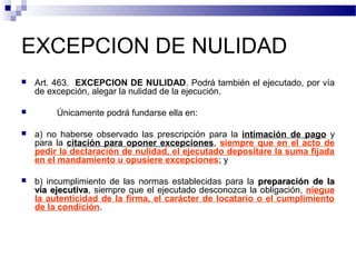 EXCEPCION DE NULIDAD




Art. 463. EXCEPCION DE NULIDAD. Podrá también el ejecutado, por vía
de excepción, alegar la nulidad de la ejecución.
Únicamente podrá fundarse ella en:



a) no haberse observado las prescripción para la intimación de pago y
para la citación para oponer excepciones, siempre que en el acto de
pedir la declaración de nulidad, el ejecutado depositare la suma fijada
en el mandamiento u opusiere excepciones; y



b) incumplimiento de las normas establecidas para la preparación de la
vía ejecutiva, siempre que el ejecutado desconozca la obligación, niegue
ejecutiva
la autenticidad de la firma, el carácter de locatario o el cumplimiento
de la condición.

 