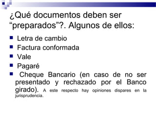 ¿Qué documentos deben ser
“preparados”?. Algunos de ellos:
Letra de cambio
 Factura conformada
 Vale
 Pagaré
 Cheque Bancario (en caso de no ser
presentado y rechazado por el Banco
girado). A este respecto hay opiniones dispares en la


jurisprudencia.

 