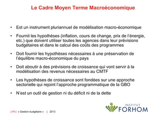 Le Cadre Moyen Terme Macroéconomique

• Est un instrument pluriannuel de modélisation macro-économique
• Fournit les hypothèses (inflation, cours de change, prix de l’énergie,
etc.) que doivent utiliser toutes les agences dans leur prévisions
budgétaires et dans le calcul des coûts des programmes
• Doit fournir les hypothèses nécessaires à une préservation de
l’équilibre macro-économique du pays
• Doit aboutir à des prévisions de croissance qui vont servir à la
modélisation des revenus nécessaires au CMTF
• Les hypothèses de croissance sont fondées sur une approche
sectorielle qui rejoint l’approche programmatique de la GBO
• N’est un outil de gestion ni du déficit ni de la dette

| 11 | « Gestion budgétaire »

| 2013

 