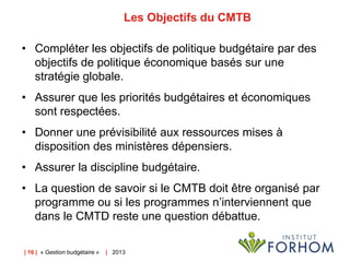 Les Objectifs du CMTB
• Compléter les objectifs de politique budgétaire par des
objectifs de politique économique basés sur une
stratégie globale.
• Assurer que les priorités budgétaires et économiques
sont respectées.
• Donner une prévisibilité aux ressources mises à
disposition des ministères dépensiers.
• Assurer la discipline budgétaire.
• La question de savoir si le CMTB doit être organisé par
programme ou si les programmes n’interviennent que
dans le CMTD reste une question débattue.
| 16 | « Gestion budgétaire »

| 2013

 