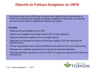 Objectifs de Politique Budgétaire du CMTB

De la même façon que le CMTB sert à exprimer des objectifs macro-économiques, le
CMTD sert à exprimer des objectifs de politique budgétaire et sectorielle. Ces objectifs
peuvent prendre la forme d’objectifs de dépense par secteur

Exemple:
•

Dépenses de santé égales à 3% du PIB

•

Revenu non-budgétaire des hôpitaux égal à 50% de leurs dépenses

•

Dépenses d’éducation égales à 25% du budget national

•

Dépenses non-salariales du secteur de l’éducation égales à 30% des dépenses de
fonctionnement

•

30% de l’augmentation des revenus bénéficiant à l’éducation et 30% aux infrastructures

•

Dépenses non salariales augmentant plus vite que les dépenses salariales

•

Dépenses salariales représentant moins de 50% du budget hors paiement des intérêts sur
les emprunts

| 19 | « Gestion budgétaire »

| 2013

 