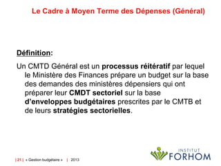 Le Cadre à Moyen Terme des Dépenses (Général)

Définition:
Un CMTD Général est un processus réitératif par lequel
le Ministère des Finances prépare un budget sur la base
des demandes des ministères dépensiers qui ont
préparer leur CMDT sectoriel sur la base
d’enveloppes budgétaires prescrites par le CMTB et
de leurs stratégies sectorielles.

| 21 | « Gestion budgétaire »

| 2013

 
