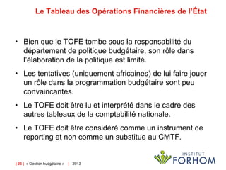 Le Tableau des Opérations Financières de l’État

• Bien que le TOFE tombe sous la responsabilité du
département de politique budgétaire, son rôle dans
l’élaboration de la politique est limité.
• Les tentatives (uniquement africaines) de lui faire jouer
un rôle dans la programmation budgétaire sont peu
convaincantes.

• Le TOFE doit être lu et interprété dans le cadre des
autres tableaux de la comptabilité nationale.
• Le TOFE doit être considéré comme un instrument de
reporting et non comme un substitue au CMTF.

| 26 | « Gestion budgétaire »

| 2013

 
