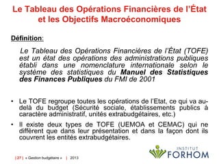 Le Tableau des Opérations Financières de l’État
et les Objectifs Macroéconomiques
Définition:

Le Tableau des Opérations Financières de l’État (TOFE)
est un état des opérations des administrations publiques
établi dans une nomenclature internationale selon le
système des statistiques du Manuel des Statistiques
des Finances Publiques du FMI de 2001
• Le TOFE regroupe toutes les opérations de l’Etat, ce qui va audelà du budget (Sécurité sociale, établissements publics à
caractère administratif, unités extrabudgétaires, etc.)
• Il existe deux types de TOFE (UEMOA et CEMAC) qui ne
diffèrent que dans leur présentation et dans la façon dont ils
couvrent les entités extrabudgétaires.
| 27 | « Gestion budgétaire »

| 2013

 