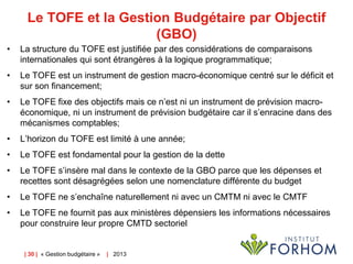 Le TOFE et la Gestion Budgétaire par Objectif
(GBO)
•

La structure du TOFE est justifiée par des considérations de comparaisons
internationales qui sont étrangères à la logique programmatique;

•

Le TOFE est un instrument de gestion macro-économique centré sur le déficit et
sur son financement;

•

Le TOFE fixe des objectifs mais ce n’est ni un instrument de prévision macroéconomique, ni un instrument de prévision budgétaire car il s’enracine dans des
mécanismes comptables;

•

L’horizon du TOFE est limité à une année;

•

Le TOFE est fondamental pour la gestion de la dette

•

Le TOFE s’insère mal dans le contexte de la GBO parce que les dépenses et
recettes sont désagrégées selon une nomenclature différente du budget

•

Le TOFE ne s’enchaîne naturellement ni avec un CMTM ni avec le CMTF

•

Le TOFE ne fournit pas aux ministères dépensiers les informations nécessaires
pour construire leur propre CMTD sectoriel

| 30 | « Gestion budgétaire »

| 2013

 