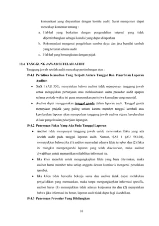 komunikasi yang disyaratkan dengan komite audit. Surat manajemen dapat
mencakup komentar tentang :
a. Hal-hal

yang

berkaitan

dengan

pengendalian

internal

yang

tidak

dipertimbangkan sebagai kondisi yang dapat dilaporkan
b. Rekomendasi mengenai pengelolaan sumber daya dan jasa bernilai tambah
yang tercatat selama audit
c. Hal-hal yang bersangkutan dengan pajak
19.4 TANGGUNG JAWAB SETELAH AUDIT
Tanggung jawab setelah audit mencakup pertimbangan atas :
19.4.1 Peristiwa Kemudian Yang Terjadi Antara Tanggal Dan Penerbitan Laporan
Auditor


SAS 1 (AU 530), menyatakan bahwa auditor tidak mempunyai tanggung jawab
untuk mengajukan pertanyaan atau melaksanakan suatu prosedur audit apapun
selama periode waktu ini guna menemukan peristiwa kemudian yang material.



Auditor dapat menggunakan tanggal ganda dalam laporan audit. Tanggal ganda
merupakan praktik yang paling umum karena member tanggal kembali atas
keseluruhan laporan akan memperluas tanggung jawab auditor secara keseluruhan
di luar penyelesaian pekerjaan lapangan.

19.4.2 Penemuan Fakta Yang Ada Pada Tanggal Laporan


Auditor tidak mempunyai tanggung jawab untuk menemukan fakta yang ada
setelah audit pada tanggal laporan audit. Namun, SAS 1 (AU 561.04),
menunjukkan bahwa jika (1) auditor menyadari adanya fakta tersebut dan (2) fakta
itu mungkin mempengaruhi laporan yang telah dikeluarkan, maka auditor
diwajibkan untuk memastikan reliabilitas informasi itu.



Jika klien menolak untuk mengungkapkan fakta yang baru ditemukan, maka
auditor harus member tahu setiap anggota dewan komisaris mengenai penolakan
tersebut.



Jika klien tidak bersedia bekerja sama dan auditor tidak dapat melakukan
penyelidikan yang memuaskan, maka tanpa mengungkapkan informasi spesifik,
auditor harus (1) menunjukkan tidak adanya kerjasama itu dan (2) menyatakan
bahwa jika informasi itu benar, laporan audit tidak dapat lagi diandalkan.

19.4.3 Penemuan Prosedur Yang Dihilangkan

10

 