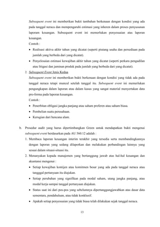 Subsequent event ini memberikan bukti tambahan berkenaan dengan kondisi yang ada
pada tanggal neraca dan mempengaruhi estimasi yang inheren dalam proses penyusunan
laporam keuangan. Subsequent event ini memerlukan penyesuaian atas laporan
keuangan.
Contoh :
 Realisasi aktiva akhir tahun yang dicatat (seperti piutang usaha dan persediaan pada
jumlah yang berbeda dari yang dicatat).
 Penyelesaian estimasi kewajiban akhir tahun yang dicatat (seperti perkara pengadilan
atau litigasi dan jaminan produk pada jumlah yang berbeda dari yang dicatat).
2. Subsequent Event Jenis Kedua

Subsequent event ini memberikan bukti berkenaan dengan kondisi yang tidak ada pada
tanggal neraca tetapi muncul setelah tanggal itu. Subsequent event ini memerlukan
pengungkapan dalam laporan atau dalam kasus yang sangat material menyertakan data
pro-forma pada laporan keuangan.
Contoh :
 Penerbitan obligasi jangka panjang atau saham preferen atau saham biasa.
 Pembelian suatu perusahaan.
 Kerugian dari bencana alam.

b.

Prosedur audit yang harus dipertimbangkan Green untuk mendapatkan bukti mengenai
subsequent event berdasarkan pada AU 560.12 adalah :
1. Membaca laporan keuangan interim terakhir yang tersedia serta membandingkannya
dengan laporan yang sedang dilaporkan dan melakukan perbandingan lainnya yang
sesuai dalam situasi-situasi itu.
2. Menanyakan kepada manajemen yang bertanggung jawab atas hal-hal keuangan dan
akuntansi mengenai :
 Setiap kewajiban kontijen atau komitmen besar yang ada pada tanggal neraca atau
tangggal pertanyaan itu diajukan.
 Setiap perubahan yang signifikan pada modal saham, utang jangka panjang, atau
modal kerja sampai tanggal pertanyaan diajukan.
 Status saat ini dari pos-pos yang sebelumnya dipertanggungjawabkan atas dasar data
sementara, pendahuluan, atau tidak konklusif.
 Apakah setiap penyesuaian yang tidak biasa telah dilakukan sejak tanggal neraca.
13

 