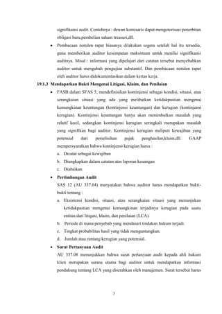 signifikansi audit. Contohnya : dewan komisaris dapat mengotorisasi penerbitan
obligasi baru,pembelian saham treasuri,dll.


Pembacaan notulen rapat biasanya dilakukan segera setelah hal itu tersedia,
guna memberikan auditor kesempatan maksimum untuk menilai signifikansi
auditnya. Misal : informasi yang dipelajari dari catatan tersebut menyebabkan
auditor untuk mengubah pengujian substantif. Dan pembacaan notulen rapat
oleh auditor harus didokumentasikan dalam kertas kerja.

19.1.3 Mendapatkan Bukti Mengenai Litigasi, Klaim, dan Penilaian


FASB dalam SFAS 5, mendefinisikan kontinjensi sebagai kondisi, situasi, atau
serangkaian situasi yang ada yang melibatkan ketidakpastian mengenai
kemungkinan keuntungan (kontinjensi keuntungan) dan kerugian (kontinjensi
kerugian). Kontinjensi keuntungan hanya akan menimbulkan masalah yang
relatif kecil, sedangkan kontinjensi kerugian seringkali merupakan masalah
yang signifikan bagi auditor. Kontinjensi kerugian meliputi kewajiban yang
potensial

dari

perselisihan

pajak

penghasilan,klaim,dll.

GAAP

mempersyaratkan bahwa kontinjensi kerugian harus :
a. Dicatat sebagai kewajiban
b. Diungkapkan dalam catatan atas laporan keuangan
c. Diabaikan


Pertimbangan Audit
SAS 12 (AU 337.04) menyatakan bahwa auditor harus mendapatkan buktibukti tentang :
a. Eksistensi kondisi, situasi, atau serangkaian situasi yang menunjukan
ketidakpastian mengenai kemungkinan terjadinya kerugian pada suatu
entitas dari litigasi, klaim, dan penilaian (LCA).
b. Periode di mana penyebab yang mendasari tindakan hukum terjadi.
c. Tingkat probabilitas hasil yang tidak menguntungkan.
d. Jumlah atau rentang kerugian yang potensial.



Surat Pertanyaan Audit
AU 337.08 menunjukkan bahwa surat pertanyaan audit kepada ahli hukum
klien merupakan sarana utama bagi auditor untuk mendapatkan informasi
pendukung tentang LCA yang diserahkan oleh manajemen. Surat tersebut harus

3

 