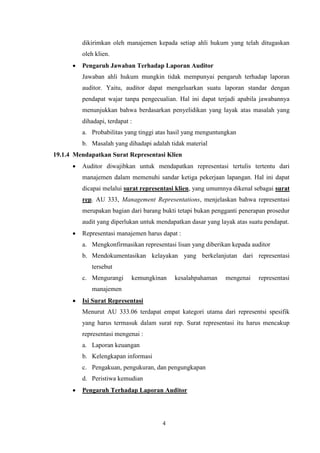 dikirimkan oleh manajemen kepada setiap ahli hukum yang telah ditugaskan
oleh klien.


Pengaruh Jawaban Terhadap Laporan Auditor
Jawaban ahli hukum mungkin tidak mempunyai pengaruh terhadap laporan
auditor. Yaitu, auditor dapat mengeluarkan suatu laporan standar dengan
pendapat wajar tanpa pengecualian. Hal ini dapat terjadi apabila jawabannya
menunjukkan bahwa berdasarkan penyelidikan yang layak atas masalah yang
dihadapi, terdapat :
a. Probabilitas yang tinggi atas hasil yang menguntungkan
b. Masalah yang dihadapi adalah tidak material

19.1.4 Mendapatkan Surat Representasi Klien


Auditor diwajibkan untuk mendapatkan representasi tertulis tertentu dari
manajemen dalam memenuhi sandar ketiga pekerjaan lapangan. Hal ini dapat
dicapai melalui surat representasi klien, yang umumnya dikenal sebagai surat
rep. AU 333, Management Representations, menjelaskan bahwa representasi
merupakan bagian dari barang bukti tetapi bukan pengganti penerapan prosedur
audit yang diperlukan untuk mendapatkan dasar yang layak atas suatu pendapat.



Representasi manajemen harus dapat :
a. Mengkonfirmasikan representasi lisan yang diberikan kepada auditor
b. Mendokumentasikan kelayakan yang berkelanjutan dari representasi
tersebut
c. Mengurangi

kemungkinan

kesalahpahaman

mengenai

representasi

manajemen


Isi Surat Representasi
Menurut AU 333.06 terdapat empat kategori utama dari representsi spesifik
yang harus termasuk dalam surat rep. Surat representasi itu harus mencakup
representasi mengenai :
a. Laporan keuangan
b. Kelengkapan informasi
c. Pengakuan, pengukuran, dan pengungkapan
d. Peristiwa kemudian



Pengaruh Terhadap Laporan Auditor

4

 