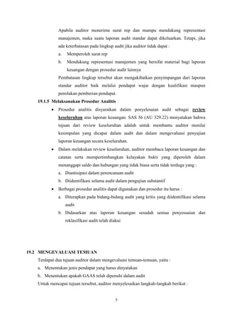 Apabila auditor menerima surat rep dan mampu mendukung representasi
manajemen, maka suatu laporan audit standar dapat dikeluarkan. Tetapi, jika
ada keterbatasan pada lingkup audit jika auditor tidak dapat :
a.

Memperoleh surat rep

b.

Mendukung representasi manajemen yang bersifat material bagi laporan
keuangan dengan prosedur audit lainnya

Pembatasan lingkup tersebut akan mengakibatkan penyimpangan dari laporan
standar auditor baik melalui pendapat wajar dengan kualifikasi maupun
penolakan pemberian pendapat.
19.1.5 Melaksanakan Prosedur Analitis


Prosedur analitis disyaratkan dalam penyelesaian audit sebagai review
keseluruhan atas laporan keuangan. SAS 56 (AU 329.22) menyatakan bahwa
tujuan dari review keseluruhan adalah untuk membantu auditor menilai
kesimpulan yang dicapai dalam audit dan dalam mengevaluasi penyajian
laporan keuangan secara keseluruhan.



Dalam melakukan review keseluruhan, auditor membaca laporan keuangan dan
catatan serta mempertimbangkan kelayakan bukti yang diperoleh dalam
menanggapi saldo dan hubungan yang tidak biasa serta tidak terduga yang :
a. Diantisipasi dalam perencanaan audit
b. Diidentifikasi selama audit dalam pengujian substantif



Berbagai prosedur analitis dapat digunakan dan prosedur itu harus :
a. Diterapkan pada bidang-bidang audit yang kritis yang diidentifikasi selama
audit
b. Didasarkan atas laporan keuangan sesudah semua penyesuaian dan
reklasifikasi audit telah diakui

19.2 MENGEVALUASI TEMUAN
Terdapat dua tujuan auditor dalam mengevaluasi temuan-temuan, yaitu :
a. Menentukan jenis pendapat yang harus dinyatakan
b. Menentukan apakah GAAS telah dipenuhi dalam audit
Untuk mencapai tujuan tersebut, auditor menyelesaikan langkah-langkah berikut :

5

 