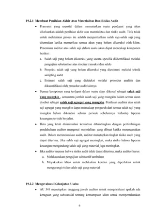19.2.1 Membuat Penilaian Akhir Atas Materialitas Dan Risiko Audit


Prasyarat yang esensial dalam memutuskan suatu pendapat yang akan
dikeluarkan adalah penilaian akhir atas materialitas dan risiko audit. Titik tolak
untuk melakukan proses ini adalah menjumlahkan salah saji-salah saji yang
ditemukan ketika memeriksa semua akun yang belum dikoreksi oleh klien.
Penentuan auditor atas salah saji dalam suatu akun dapat mencakup komponen
berikut :
a. Salah saji yang belum dikoreksi yang secara spesifik diidentifikasi melalui
pengujian substantive atas rincian transaksi dan saldo
b. Proyeksi salah saji yang belum dikoreksi yang diestimasi melalui teknik
sampling audit
c. Estimasi salah saji yang dideteksi melalui prosedur analitis dan
dikuantifikasi oleh prosedur audit lainnya



Semua komponen yang terdapat dalam suatu akun dikenal sebagai salah saji
yang mungkin , sementara jumlah salah saji yang mungkin dalam semua akun
disebut sebagai salah saji agregat yang mungkin. Penilaian auditor atas salah
saji agregat yang mungkin dapat mencakup pengaruh dari semua salah saji yang
mungkin belum dikoreksi selama periode sebelumnya terhadap laporan
keuangan periode berjalan.



Data yang telah diakumulasi kemudian dibandingkan dengan pertimbangan
pendahuluan auditor mengenai materialitas yang dibuat ketika merencanakan
audit. Dalam merencanakan audit, auditor menetapkan tingkat risiko audit yang
dapat diterima. Jika salah saji agregat meningkat, maka risiko bahwa laporan
keuangan mengandung salah saji yang material juga meningkat.



Jika auditor merasa bahwa risiko audit tidak dapat diterima, maka auditor harus:
a. Melaksanakan pengujian substantif tambahan
b. Meyakinkan klien untuk melakukan koreksi yang diperlukan untuk
mengurangi risiko salah saji yang material

19.2.2 Mengevaluasi Kelanjutan Usaha


AU 341 menetapkan tanggung jawab auditor untuk mengevaluasi apakah ada
keraguan yang substansial tentang kemampuan klien untuk mempertahankan

6

 