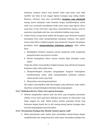 kelanjutan usahanya selama suatu periode waktu yang layak, yaitu tidak
melebihi satu tahun di luar tanggal laporan keuangan yang sedang diaudit.
Biasanya, informasi yang akan menimbulkan keraguan yang substansial
tentang asumsi kelanjutan usaha berkaitan dengan ketidakmampuan entitas
untuk terus memenuhi kewajibannya ketika jatuh tempo tanpa diposisi aktiva
yang besar di luar arah bisnis yang biasa, merestrukturisasi hutang, merevisi
operasinya yang dipaksa dari luar, atau melakukan tindakan yang serupa.


Auditor bisanya mengevaluasi apakah ada keraguan yang substansial mengenai
kemampuan klien untuk mempertahankan kelanjutan usahanya. Jika auditor
merasa yakin bahwa terdapat keraguan yang substansial mengenai kemampuan
perusahaan untuk mempertahankan kelanjutan usahanya, maka auditor
harus :
a. Mendapatkan informasi mengenai rencana manajemen untuk mengurangi
pengaruh kondisi atau peristiwa tersebut
b. Menilai kemungkinan bahwa rencana tersebut dapat diterapkan secara
efektif
Tetapi jika auditor menyimpulkan terdapat keraguan yang substansial mengenai
kelanjutan usaha, maka auditor harus :
a. Mempertimbangkan kelayakan pengungkapan mengenai kemungkinan
ketidakmampuan entitas untuk mempertahankan kelanjutan usahanya
selama periode waktu yang layak
b. Menyertakan suatu paragraf penjelasan
Jika auditor menyimpulkan tidak ada keraguan yang substansial, maka auditor
tetap harus mempertimbangkan kebutuhan akan pengungkapan.

19.2.3 Melakukan Review Teknis Atas Laporan Keuangan


Sebelum mengeluarkan laporan audit atas klien yang merupakan perusahaan
terbuka, review teknis juga harus dilakukan atas laporan itu oleh partner yang
bukan anggota tim audit. Daftar periksa tersebut mencakup hal-hal yang
berkenaan dengan bentuk dan isi dari masing-masing laporan keuangan dasar
termasuk pengungkapan yang disyaratkan.

19.2.4 Merumuskan Pendapat Dan Menulis Naskah Laporan Audit


Dalam penyelesaian audit, auditor perlu memisahkan temuan-temuan dengan
mengikhtisarkan dan mengevaluasinya untuk tujuan menyatakan pendapat atas

7

 