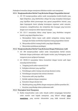 Sedangkan komunikasi dengan manajemen dilakukan melalui surat manajemen.
19.3.1 Mengkomunikasikan Hal-hal Yang Berkaitan Dengan Pengendalian Internal


AU 325 mempersyaratkan auditor untuk menyampaikan kondisi-kondisi yang
dapat dilaporkan, yang didefinisikan sebagai hal yang merupakan kekurangan
yang signifikan dalam perancangan atau operasi pengendalian internal, yang
dapat berpengaruh buruk terhadap kemampuan organisasi untuk mencatat,
memproses, mengikhtisarkan, dan melaporkan data keuangan yang konsisten
dengan asersi manajemen dalam laporan keuangan.



AU 325.11 menyatakan bahwa setiap laporan yang diterbitkan mengenai
kondisi yang dapat dilaporkan harus :
a. Menunjukkan bahwa tujuan audit adalah melaporkan tentang laporan
keuangan dan bukan memberikan kepastian tentang pengendalian internal
b. Menyertakan definisi tentang kondisi yang dapat dilaporkan
c. Menyertakan pembatasan pembagian

19.3.2 Mengkomunikasikan Hal-hal Yang Berkenaan Dengan Pelaksanaan Audit


AU 380 mempersyaratkan auditor untuk menyampaikan hal-hal tertentu
berkenaan dengan pelaksanaan audit kepada mereka yang bertanggung jawab
mengawasi proses pelaporan keuangan.



AU 380.06-14 menyatakan bahwa komunikasi dengan komite audit dapat
mencakup hal-hal berikut :
a. Tanggung jawab auditor menurut GAAS
b. Kebijakan akuntansi yang signifikan
c. Pertimbangan auditor tentang mutu prinsip akuntansi entitas
d. Pertimbangan manajemen dan estimasi akuntansi
e. Penyesuaian audit yang signifikan
f. Ketidak sepakatan dengan manajemen
g. Konsultasi dengan akuntan lain
h. Masalah penting yang dibahas dengan manajemen sebelum penarikan diri
i. Kesulitan yang dihadapi dalam pelaksanaan audit

19.3.3 Menyiapkan Surat Manajemen


Ketika menyelesaikan suatu audit, banyak auditor menganggap bermanfaat
untuk menulis surat kepada manajemen, yang dikenal sebagai surat
manajemen, yang memuat rekomendasi yang tidak termasuk dalam

9

 