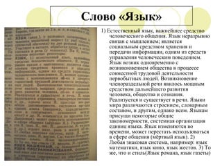 Слово «Язык»
1) Естественный язык, важнейшее средство
человеческого общения. Язык неразрывно
связан с мышлением; является
социальным средством хранения и
передачи информации, одним из средств
управления человеческим поведением.
Язык возник одновременно с
возникновением общества в процессе
совместной трудовой деятельности
первобытных людей. Возникновение
членораздельной речи явилось мощным
средством дальнейшего развития
человека, общества и сознания.
Реализуется и существует в речи. Языки
мира различаются строением, словарным
составом, и другим, однако всем. Языкам
присущи некоторые общие
закономерности, системная организация
единиц языка. Язык изменяются во
времени, может перестать использоваться
в сфере общения (мѐртвый язык). 2)
Любая знаковая система, например: язык
математики, язык кино, язык жестов. 3) То
же, что и стиль(Язык романа, язык газеты)

 