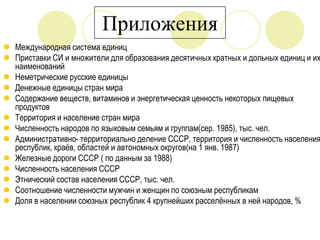 Приложения

 Международная система единиц
 Приставки СИ и множители для образования десятичных кратных и дольных единиц и их
наименований
 Неметрические русские единицы
 Денежные единицы стран мира
 Содержание веществ, витаминов и энергетическая ценность некоторых пищевых
продуктов
 Территория и население стран мира
 Численность народов по языковым семьям и группам(сер. 1985), тыс. чел.
 Административно- территориально деление СССР, территория и численность населения
республик, краѐв, областей и автономных округов(на 1 янв. 1987)
 Железные дороги СССР ( по данным за 1988)
 Численность населения СССР
 Этнический состав населения СССР, тыс. чел.
 Соотношение численности мужчин и женщин по союзным республикам
 Доля в населении союзных республик 4 крупнейших расселѐнных в ней народов, %

 