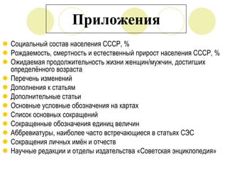 Приложения
 Социальный состав населения СССР, %
 Рождаемость, смертность и естественный прирост населения СССР, %
 Ожидаемая продолжительность жизни женщин/мужчин, достигших
определѐнного возраста
 Перечень изменений
 Дополнения к статьям
 Дополнительные статьи
 Основные условные обозначения на картах
 Список основных сокращений
 Сокращенные обозначения единиц величин
 Аббревиатуры, наиболее часто встречающиеся в статьях СЭС
 Сокращения личных имѐн и отчеств
 Научные редакции и отделы издательства «Советская энциклопедия»

 