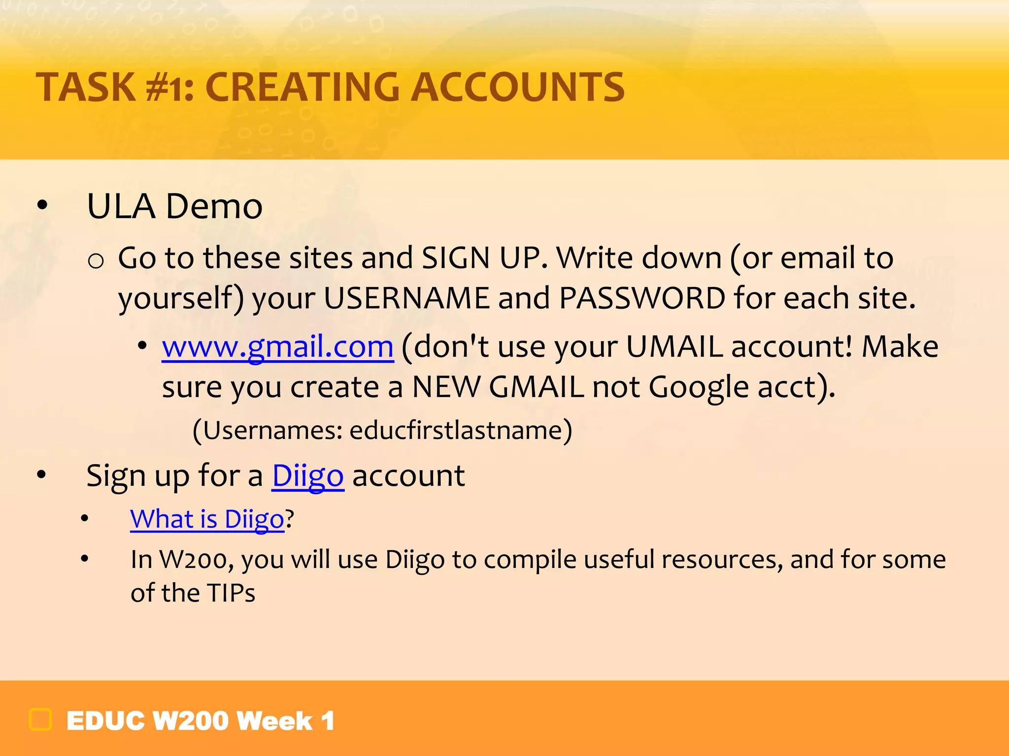 TASK #1: CREATING ACCOUNTS
• ULA Demo
o Go to these sites and SIGN UP. Write down (or email to
yourself) your USERNAME and PASSWORD for each site.
• www.gmail.com (don't use your UMAIL account! Make
sure you create a NEW GMAIL not Google acct).
(Usernames: educfirstlastname)

•

Sign up for a Diigo account
•
•

What is Diigo?
In W200, you will use Diigo to compile useful resources, and for some
of the TIPs

EDUC W200 Week 1

 