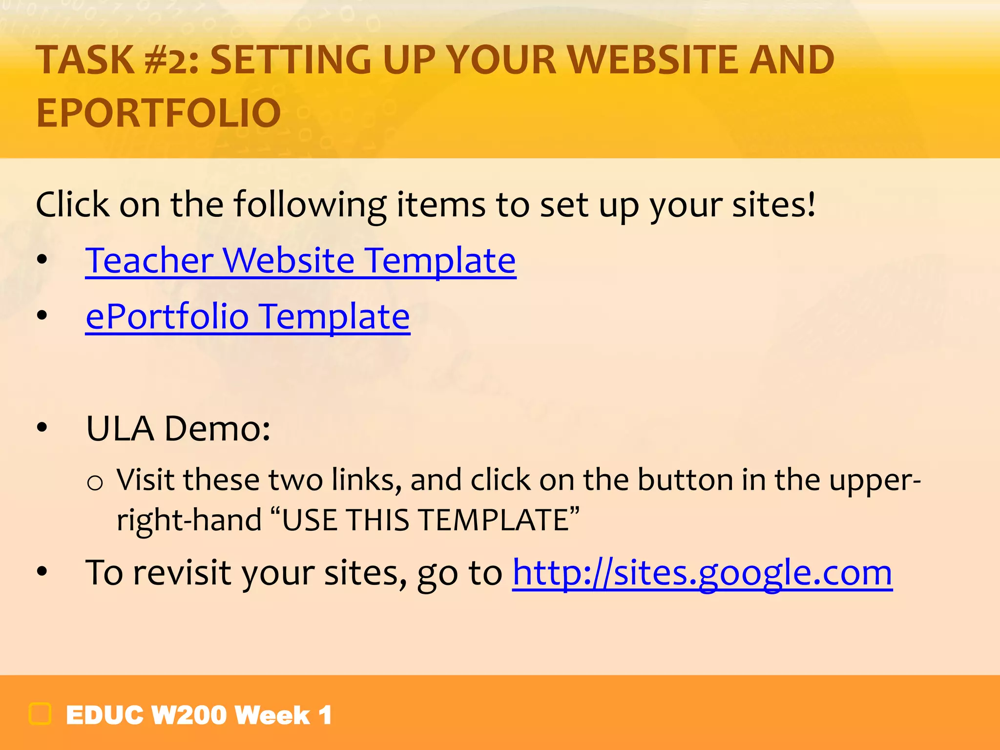 TASK #2: SETTING UP YOUR WEBSITE AND
EPORTFOLIO
Click on the following items to set up your sites!
• Teacher Website Template
• ePortfolio Template

• ULA Demo:
o Visit these two links, and click on the button in the upperright-hand “USE THIS TEMPLATE”

• To revisit your sites, go to http://sites.google.com

EDUC W200 Week 1

 