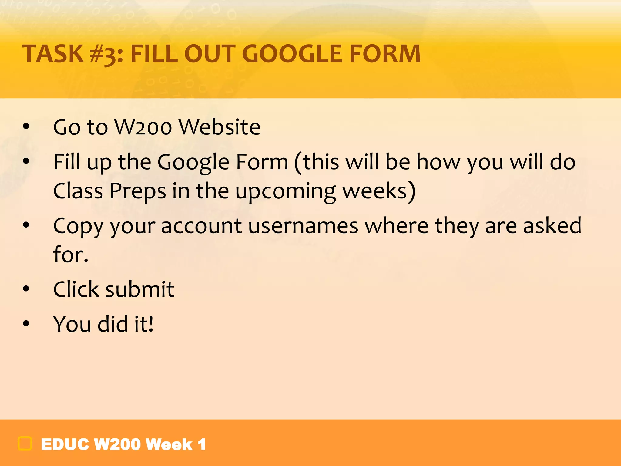 TASK #3: FILL OUT GOOGLE FORM
• Go to W200 Website
• Fill up the Google Form (this will be how you will do
Class Preps in the upcoming weeks)
• Copy your account usernames where they are asked
for.
• Click submit
• You did it!

EDUC W200 Week 1

 