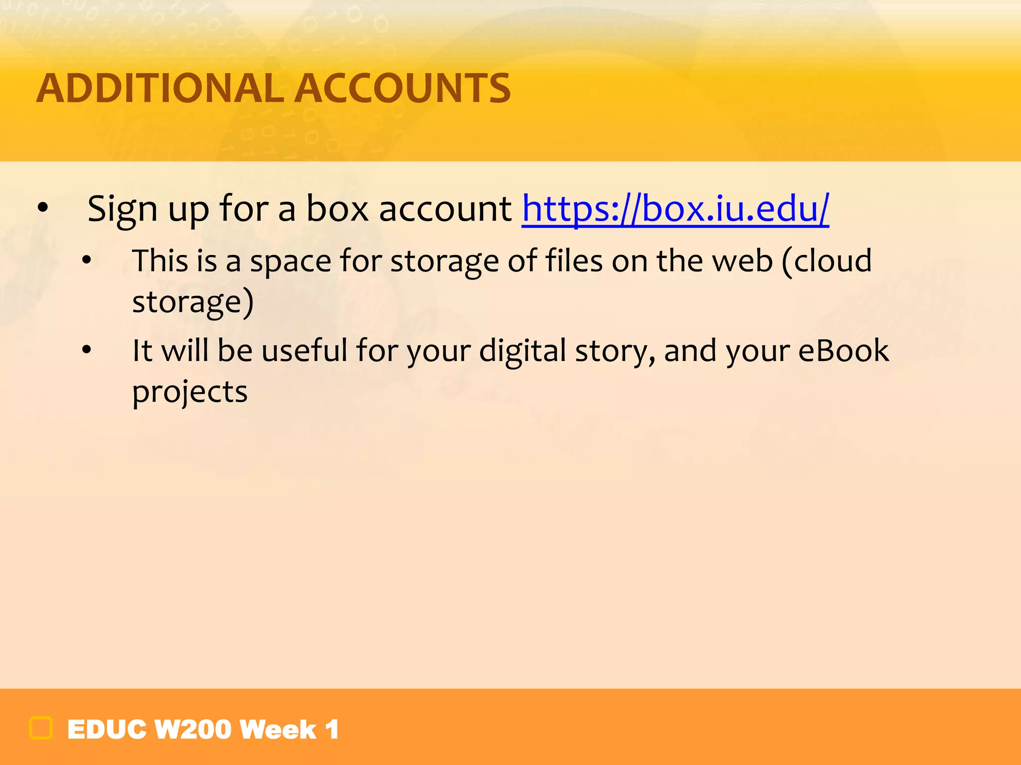 ADDITIONAL ACCOUNTS
• Sign up for a box account https://box.iu.edu/
•
•

This is a space for storage of files on the web (cloud
storage)
It will be useful for your digital story, and your eBook
projects

EDUC W200 Week 1

 