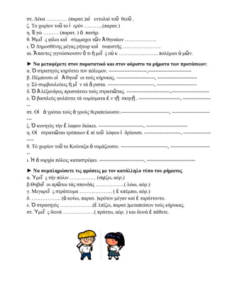 η. ἖ γώ ……… (παρατ. ) ὁ πατήρ.
θ. Ἡμεῖ ς φίλοι καὶ σύμμαχοι τῶν Ἀ θηναίων ………………
ι. Ὁ Δημοσθένης μέγας ρήτωρ καὶ σοφιστής ………………….
ια. Ἅ παντες γιγνώσκουσιν ὅ τι ἡ μεῖ ς οὐ κ ………………….. πολέμιοι ὑ μῶν.
► Να μεταφέρετε στον παρατατικό και στον αόριστο τα ρήματα των προτάσεων:
α. Ὁ στρατηγός κηρύττει τον πόλεμον. ----------------------,------------------------β. Πέμπουσι οἱ Ἀ θηναῖ οι τούς κήρυκας. ----------------------, ----------------------γ. ΢ύ συμβουλεύεις ἡ μῖ ν τά ἄ ριστα. ---------------------------, ----------------------δ. Ὁ Ἀ λέξανδρος προστάττει τούς στρατιῶτας. -------------------------,---------------------ε. Ὁ βασιλεύς φυλάττει τά νομίσματα ἐ ν τῇ σκηνῇ . ------------------------, -----------------στ. Οἱ ἀ γρόται τούς ἀ γρούς θεραπεύουσιν.----------------------------, ------------------------ζ. Ὁ κυνηγός τήν ἔ λαφον διώκει. --------------------------, -----------------------η. Οἱ στρατιῶται τρόπαιον ἐ πί τοῦ λόφου ἱ δρύουσι. ---------------------, -------------------θ. Σό χωρίον τοῦ το Κούναξα ὀ νομάζουσιν. ---------------------------, ------------------------ι. Ἡ ἀ ναρχία πόλεις καταστρέφει. --------------------------, ---------------------------► Να συμπληρώσετε τις φράσεις με τον κατάλληλο τύπο του ρήματος
α. Ὑμεῖ ς τήν πόλιν …………… (σῳζω, αόρ.)
β.Θηβαῖ οι πρῶτοι τάς σπονδάς ……………..( λώω, αόρ.)
γ. Μεγαρεῖ ς στράτευμα ………………. ( ἐ κπέμπω, αόρ.)
δ. …………….. (ἀ κούω, παρατ. )κρότον μέγαν καί ἐ ταράττοντο.
ε. Ὁ στρατηγός ……………….(ἐ λπίζω, παρατ.)μεταπείσειν τούς κήρυκας.
στ. Ὑμεῖ ς δεινά ………………( πράττω, αόρ. ) και δεινά ἐ πάθετε.

 