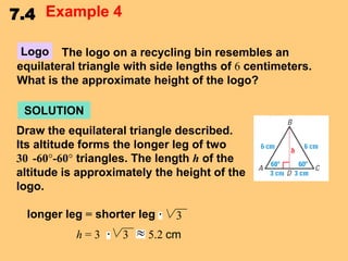 7.4 Example 4
Logo The logo on a recycling bin resembles an
equilateral triangle with side lengths of 6 centimeters.
What is the approximate height of the logo?
SOLUTION
Draw the equilateral triangle described.
Its altitude forms the longer leg of two
30 -60°-60° triangles. The length h of the
altitude is approximately the height of the
logo.

longer leg = shorter leg
h=3

3

3

5.2 cm

 
