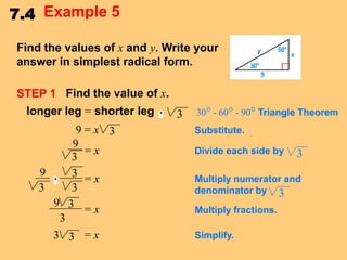 7.4 Example 5
Find the values of x and y. Write your
answer in simplest radical form.
STEP 1 Find the value of x.
longer leg = shorter leg
9=x 3
9
=x
3
9
3 =x
3
3
9 3
=x
3
3 3 =x

3

30° - 60° - 90° Triangle Theorem
Substitute.
Divide each side by

3

Multiply numerator and
denominator by 3
Multiply fractions.
Simplify.

 