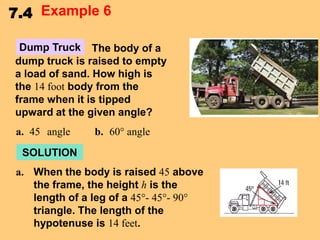 7.4 Example 6
Dump Truck The body of a
dump truck is raised to empty
a load of sand. How high is
the 14 foot body from the
frame when it is tipped
upward at the given angle?
a. 45 angle

b. 60° angle

SOLUTION
a. When the body is raised 45 above
the frame, the height h is the
length of a leg of a 45°- 45°- 90°
triangle. The length of the
hypotenuse is 14 feet.

 