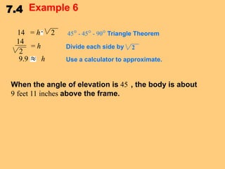 7.4 Example 6
14 = h 2
14
=h
2
9.9
h

45° - 45° - 90° Triangle Theorem
Divide each side by

2

Use a calculator to approximate.

When the angle of elevation is 45 , the body is about
9 feet 11 inches above the frame.

 