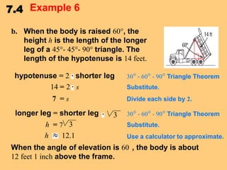 7.4 Example 6
b. When the body is raised 60°, the
height h is the length of the longer
leg of a 45°- 45°- 90° triangle. The
length of the hypotenuse is 14 feet.
hypotenuse = 2 shorter leg
14 = 2 s
7 =s
longer leg = shorter leg
h =7 3
h
12.1

30° - 60° - 90° Triangle Theorem
Substitute.
Divide each side by 2.

3

30° - 60° - 90° Triangle Theorem

Substitute.
Use a calculator to approximate.

When the angle of elevation is 60 , the body is about
12 feet 1 inch above the frame.

 