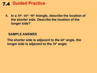 7.4 Guided Practice
8. In a 30°- 60°- 90° triangle, describe the location of
the shorter side. Describe the location of the
longer side?
SAMPLE ANSWER
The shorter side is adjacent to the 60° angle, the
longer side is adjacent to the 30° angle.

 