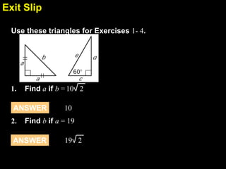 Exit Slip
7.4
Use these triangles for Exercises 1- 4.

1.

Find a if b = 10 2

ANSWER
2.

10

Find b if a = 19

ANSWER

19 2

 